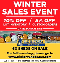 WINTER SALES EVENT 10% off  WINTER SALES EVENT 10% off lot inventory - 5% off customer orders until March 31st Old Hickory Buildings 60 Sheds on Sale! For full inventory, please go to www.HickorySheds2Go.com 208-771-0515 * 1418 W Appleway, CDA * 6902 W Seltice, Stateline