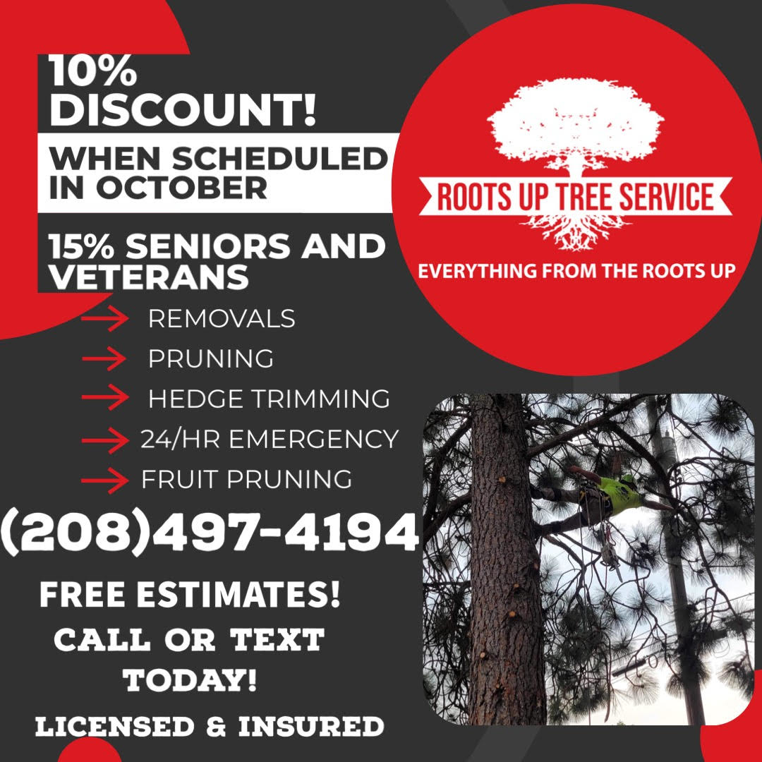 ROOTS UP TREE SERVICE 10% ROOTS UP TREE SERVICE 10% Discount when scheduled in September 15% Seniors & Veterans REMOVAL PRUNING HEDGE TRIMMING 24/HR EMERGENCY FRUIT PRUNING 208-497-4194 FREE ESTIMATES! Call or Text Today! Licensed & Insured