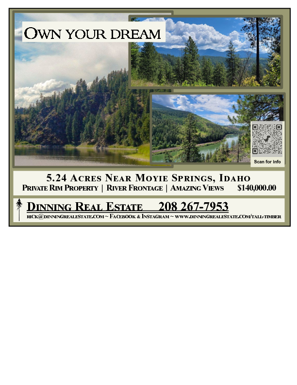 Own Your Dream 5.24 Acres  Own Your Dream 5.24 Acres Near Moyie Srings, Idaho Private Rim Property - River Frontage - Amazing View $140,000.00 Dinning Real Estate 208-667-7953 www.dinningrealestate.com - rick@dinningrealestae.com