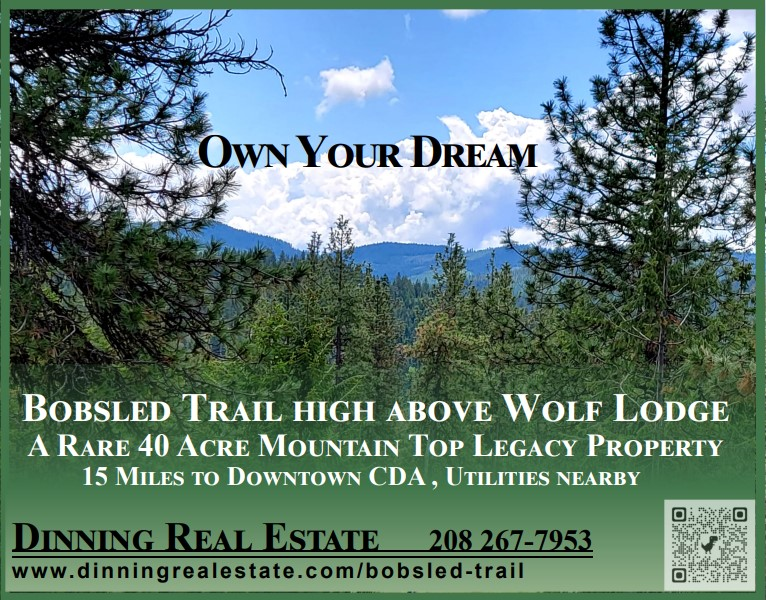 OWN YOUR DREAM Bobsled Trail  OWN YOUR DREAM Bobsled Trail High Above Wolf Lodge A Rare 40 Acre Mountain Tip Legacy Property 15 miles to Downtown CDA, Utilities Nearby Dinning Real Estate 208-267-7953 www.dinningrealestate.com/bobsled-trail